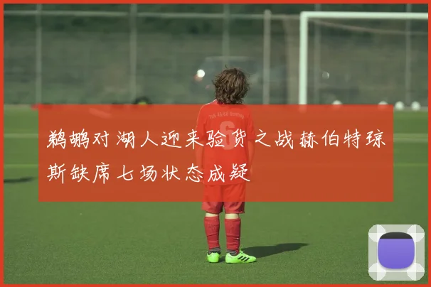 鹈鹕对湖人迎来验货之战赫伯特琼斯缺席七场状态成疑