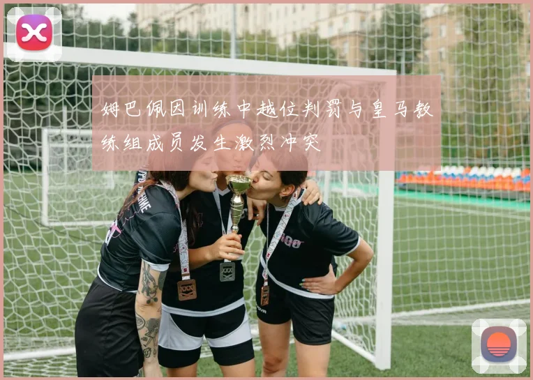 姆巴佩因训练中越位判罚与皇马教练组成员发生激烈冲突