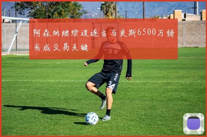 阿森纳继续追逐吉马良斯6500万镑或成交易关键