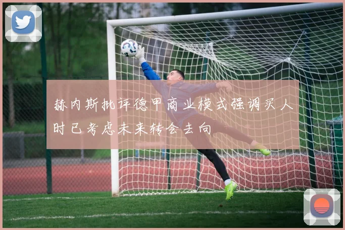 赫内斯批评德甲商业模式强调买人时已考虑未来转会去向