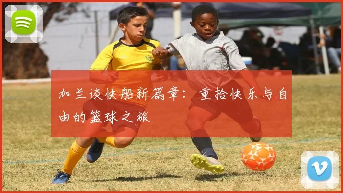 加兰谈快船新篇章：重拾快乐与自由的篮球之旅