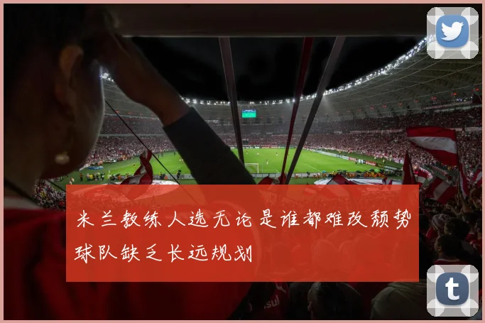 米兰教练人选无论是谁都难改颓势球队缺乏长远规划