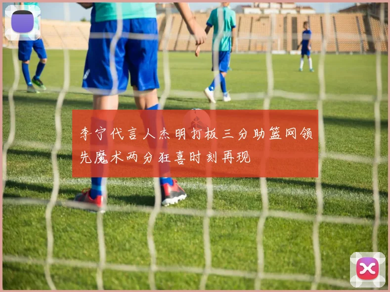 李宁代言人杰明打板三分助篮网领先魔术两分狂喜时刻再现