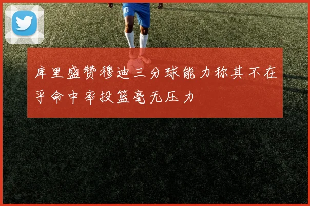 库里盛赞穆迪三分球能力称其不在乎命中率投篮毫无压力