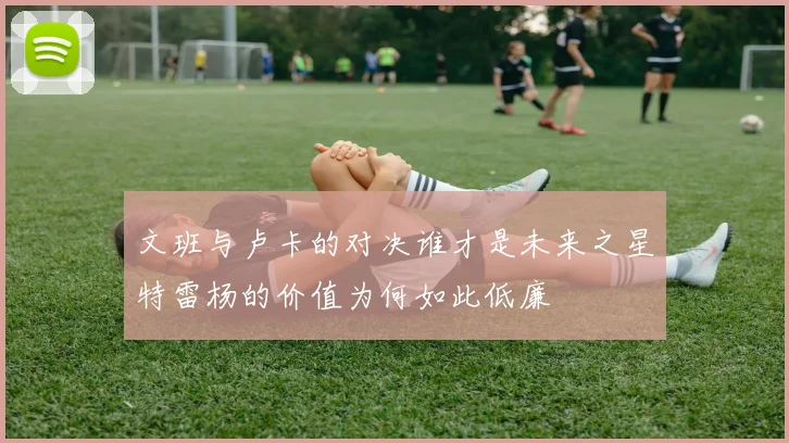 文班与卢卡的对决谁才是未来之星特雷杨的价值为何如此低廉