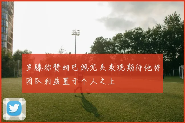 罗滕称赞姆巴佩完美表现期待他将团队利益置于个人之上