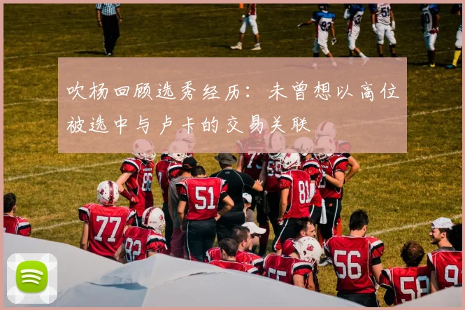 吹杨回顾选秀经历：未曾想以高位被选中与卢卡的交易关联