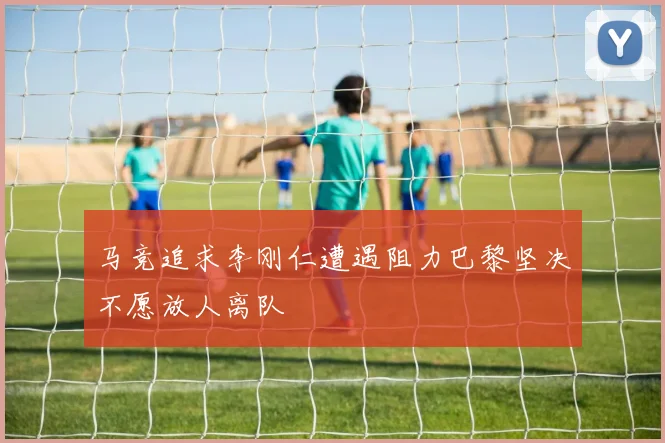 马竞追求李刚仁遭遇阻力巴黎坚决不愿放人离队