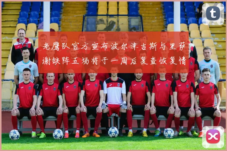 老鹰队官方宣布波尔津吉斯与里萨谢缺阵五场将于一周后复查恢复情况