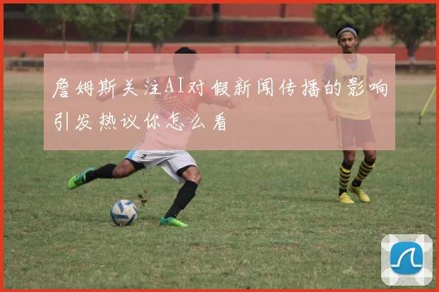 詹姆斯关注AI对假新闻传播的影响引发热议你怎么看
