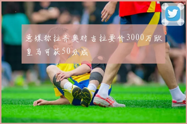 意媒称拉齐奥对吉拉要价3000万欧皇马可获50分成