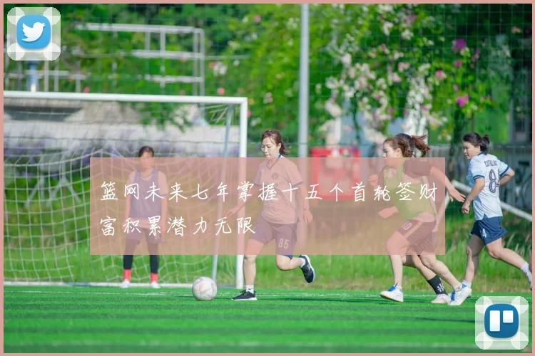 篮网未来七年掌握十五个首轮签财富积累潜力无限