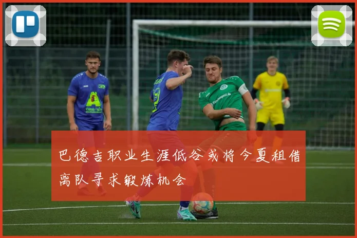 巴德吉职业生涯低谷或将今夏租借离队寻求锻炼机会