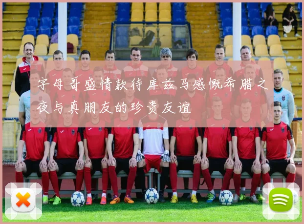字母哥盛情款待库兹马感慨希腊之夜与真朋友的珍贵友谊
