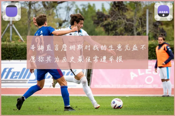 夸梅直言詹姆斯对我的生意无益不愿称其为历史最佳常遭举报