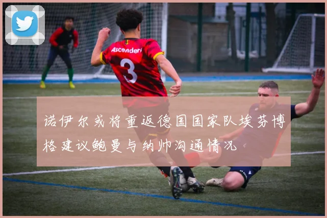 诺伊尔或将重返德国国家队埃芬博格建议鲍曼与纳帅沟通情况