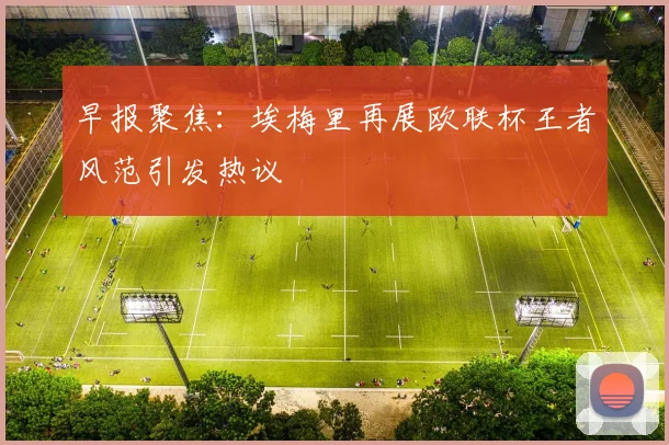 早报聚焦：埃梅里再展欧联杯王者风范引发热议