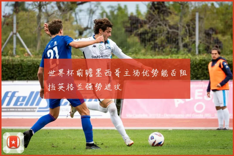 世界杯前瞻墨西哥主场优势能否阻挡英格兰强势进攻