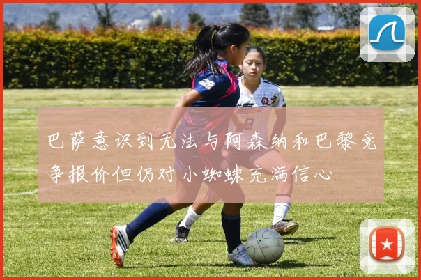 巴萨意识到无法与阿森纳和巴黎竞争报价但仍对小蜘蛛充满信心