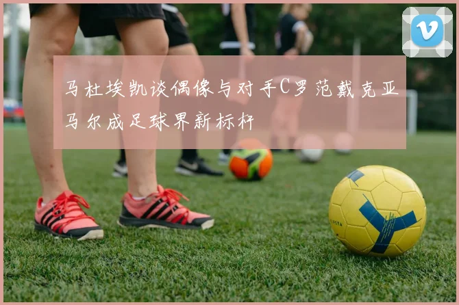马杜埃凯谈偶像与对手C罗范戴克亚马尔成足球界新标杆